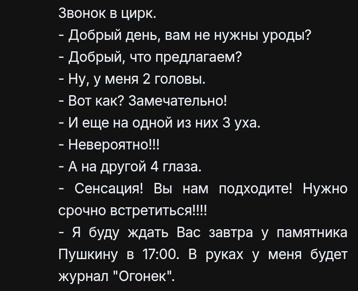 Звонок в цирк.
- Добрый день, вам не нужны уроды?
- Добрый, что предлагаем?
- Ну, у меня 2 головы.
- Вот как? Замечательно!
- И еще на одной из них 3 уха.
- Невероятно!!!
- А на другой 4 глаза.
- Сенсация! Вы нам подходите! Нужно срочно встретиться!!!!
- Я буду ждать Вас завтра у памятника Пушкину в 17:00. В руках у меня будет журнал 