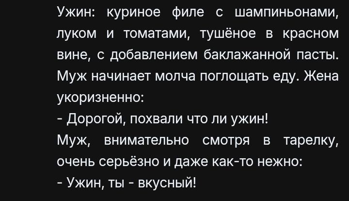 Ужин: куриное филе с шампиньонами, луком и томатами, тушёное в красном вине, с добавлением баклажанной пасты. Муж начинает молча поглощать еду. Жена укоризненно: - Дорогой, похвали что ли ужин! Муж, внимательно смотря в тарелку, очень серьёзно и даже как-то неужно: - Ужин, ты - вкусный!