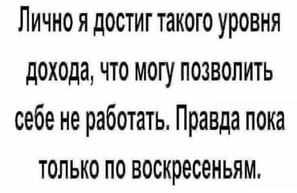 Лично я достиг такого уровня дохода, что могу позволить себе не работать. Правда пока только по воскресеньям.