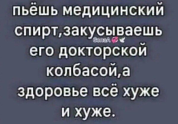 пьёшь медицинский спирт,закусываешь его докторской колбасой,а здоровье всё хуже и хуже.