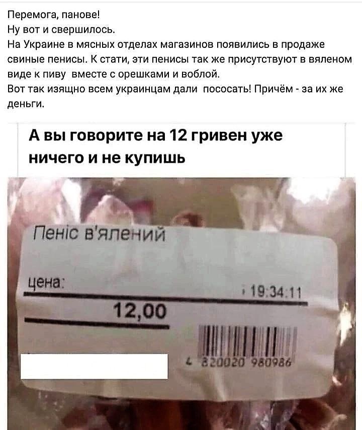 Перемога, панове!
Ну вот и свершилось.
На Украине в мясных отделах магазинов появились в продаже свиные пенисы. Кстати, эти пенисы также присутствуют в вялёном виде к пиву вместе с орешками и воблой! Вот так изящно всем украинцам дали  пососать! Причём - за их же деньги.

А вы говорите на 12 гривен уже ничего и не купишь

Пеніс в'ялений
цена: 12,00
: 19:34:11