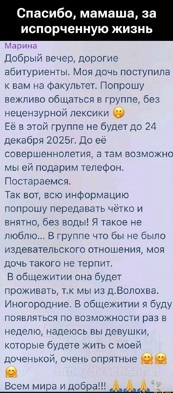 Спасибо, мамаша, за испорченную жизнь

Добрый вечер, дорогие абитуриенты. Моя дочь поступила к вам на факультет. Попрошу вежливо общаться в группе, без нецензурной лексики 😳
Её в этой группе не будет до 24 декабря 2025г. До её совершеннолетия, а там возможно мы ей подарим телефон. Постараемся.

Так вот, всю информацию попрошу передавать чётко и внятно, без воды! Я такое не люблю... В группе что бы не было издевательского отношения, моя дочь такого не терпит.

В общежитии она будет проживать, т.к мы из Воло$xва. Иногородние. В общежитии я буду появляться по возможности раз в неделю, надеюсь вы девушки, которые будете жить с моей дочкой, очень опрятные 😳😳

Всем мира и добра!!! 🙏🙏🙏