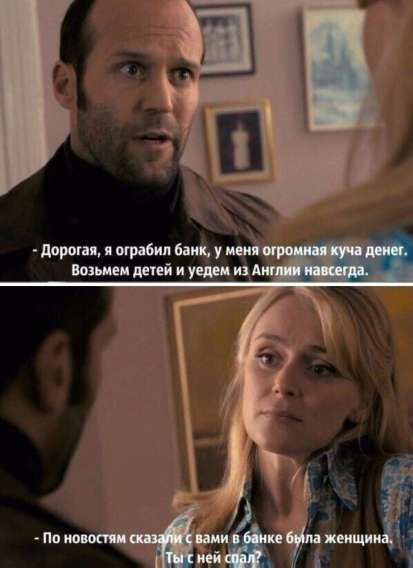 - Дорогая, я ограбил банк, у меня огромная куча денег. Возьмем детей и уедем из Англии навсегда.
- По новостям сказали с вами в банке была женщина. Ты с ней спал?