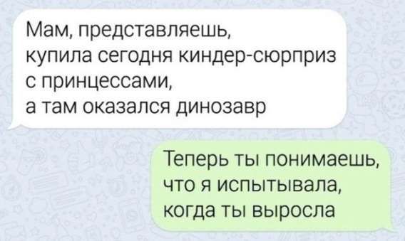 Мам, представляешь, купила сегодня киндер-сюрприз с принцессами, а там оказался динозавр
Теперь ты понимаешь, что я испытывала, когда ты выросла.