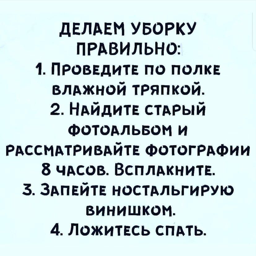 ДЕЛАЕМ УБОРКУ ПРАВИЛЬНО:
1. Проведите по полке влажной тряпкой.
2. Найдите старый фотоальбом и рассматривайте фотографии 8 часов. Всплакните.
3. Запейте ностальгию винишком.
4. Ложитесь спать.
