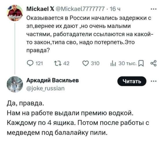 Оказывается в России начались задержки с зп, вернее их дают, но очень маленькими частями, работодатели ссылаются на какой-то закон, типа своего, надо потерпеть. Это правда?
Да, правда.
Нам на работе выдали премию водкой.
Каждому по 4 ящика. Потом после работы с медведем под балалайку пили.