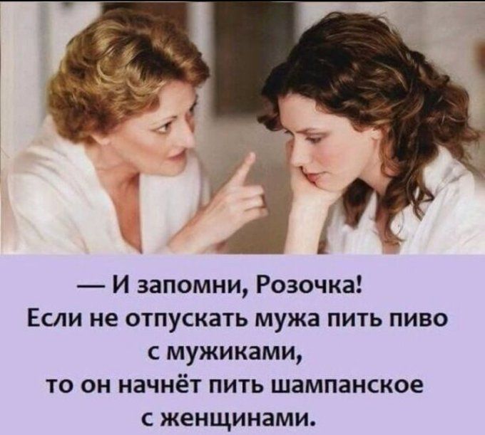 — И запомни, Розочка! Если не отпускать мужа пить пиво с мужиками, то он начнёт пить шампанское с женщинами.