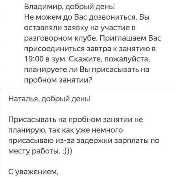 Владимир, добрый день! Не можем до Вас дозвониться. Вы оставляли заявку на участие в разговорном клубе. Приглашаем Вас присоединиться завтра к занятию в 19:00 в зум. Скажите, пожалуйста, планируете ли Вы присоединяться на пробном занятии? Наталья, добрый день! Присоединяться на пробном занятии не планирую, так как уже немного присоединяюсь из-за задержки зарплаты по месту работы. :))) С уважением,
