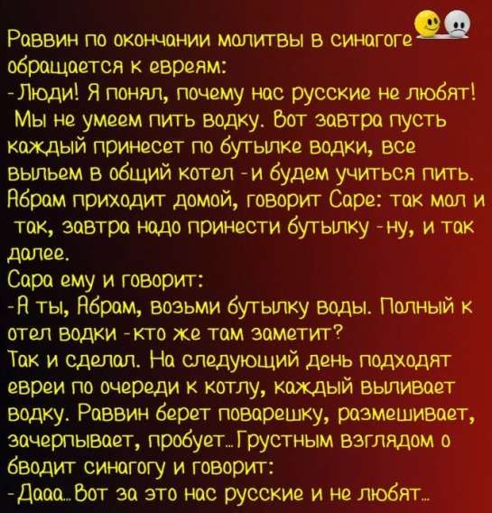 Раввин по окончании молитвы в синагоге обращается к евреям:
- Люди! Я понял, почему нас русские не любят! Мы не умеем пить водку. Вот завтра пусть каждый принесет по бутыľке водки, все выльем в общий котел - и будем учиться пить. Аврам приходит домой, говорит Саре: так мал и так, завтра надо принести бутылку - ну, и так далее.
Сара ему и говорит:
- А ты, Аврам, возьми бутылку воды. Полный к отель водки - кто же там заметит? Так и сделал. На следующий день подходит раввин, раввин берёт, начинает выливать. Аврам с грустным взглядом оборачивается к раввину и говорит: 
- Дааа. Вот за это нас русские и не любят...