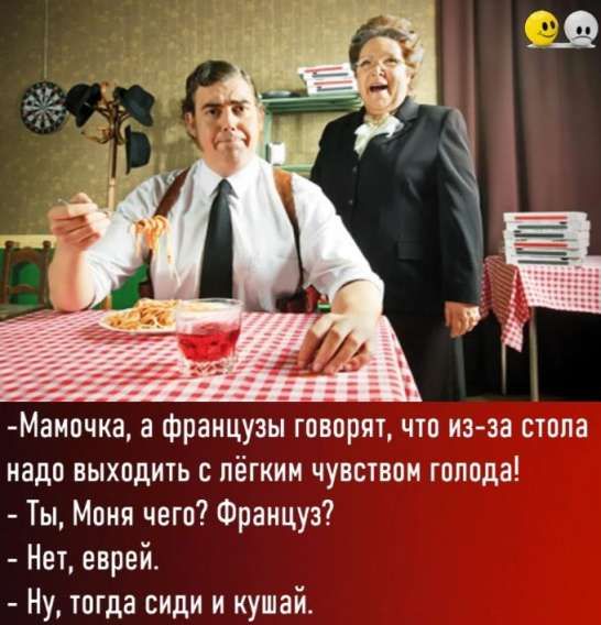 Мамочка, а французы говорят, что из-за стола надо выходить с лёгким чувством голода! - Ты, Моя чего? Француз? - Нет, еврей. - Ну, тогда сиди и кушай.
