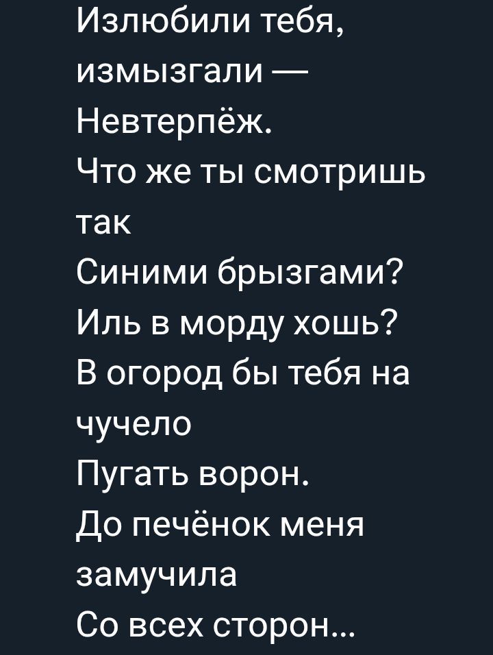 Излюбили тебя, измызигали — Нева́терпёж.
Что же ты смотришь так
Синими брызгами?
Иль в морду хочешь?
В огород бы тебя на чу́чело
Пугать ворон.
До печёночек меня
замучила
Со всех сторон...