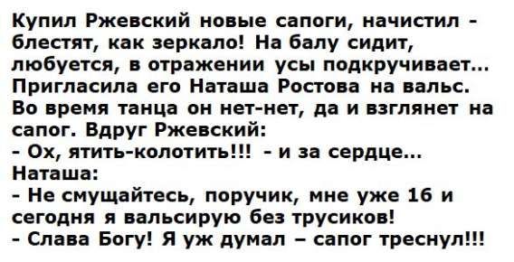 Купил Ржевский новые сапоги, начистил - блестят, как зеркало! На балу сидит, любуется, в отражении усы подкручивает... Пригласила его Наташа Ростова на вальс. Во время танца он нет-нет, да и взглянет на сапог. Вдруг Ржевский: - Ох, яять-колоть!!! - и за сердце... Наташа: - Не смущайтесь, поручик, мне уже 16 и сегодня я вальсирую без трусиков! - Слава Богу! Я уж думал - сапог треснул!!!