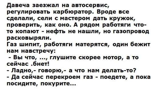 Давеча заехал на автосервис, регулировать карбюратор. Вроде все сделали, сели с мастером дать кружок, проверить, как оно. А рядом работяги что-то копают - нефть не нашли, но газопровод расковыряли.
Газ шипит, работающие матерятся, один бежит нам навстречу:
- Вы что, ..., глушите скорее мотор, а то сейчас .бнет!
- Ладно,- говорю,- а что нам делать-то?
- Да сейчас перекерошит газ - поедете, а пока посидите, покурите...