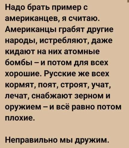Надо брать пример с американцев, я считаю. Американцы грабят другие народы, истребляют, даже кидают на них атомные бомбы – и потом для всех хорошие. Русские же всех кормят, поят, строят, учат, лечат, снабжают зерном и оружием – и всё равно потом плохие. Неправильно мы дружим.