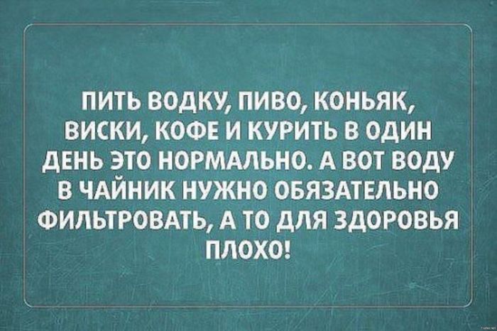 ПИТЬ ВОДКУ, ПИВО, КОНЬЯК, ВИСКИ, КОФЕ И КУРИТЬ В ОДИН ДЕНЬ ЭТО НОРМАЛЬНО. А ВОТ ВОДУ В ЧАЙНИК НУЖНО ОБЯЗАТЕЛЬНО ФИЛЬТРОВАТЬ, А ТО ДЛЯ ЗДОРОВЬЯ ПЛОХО!