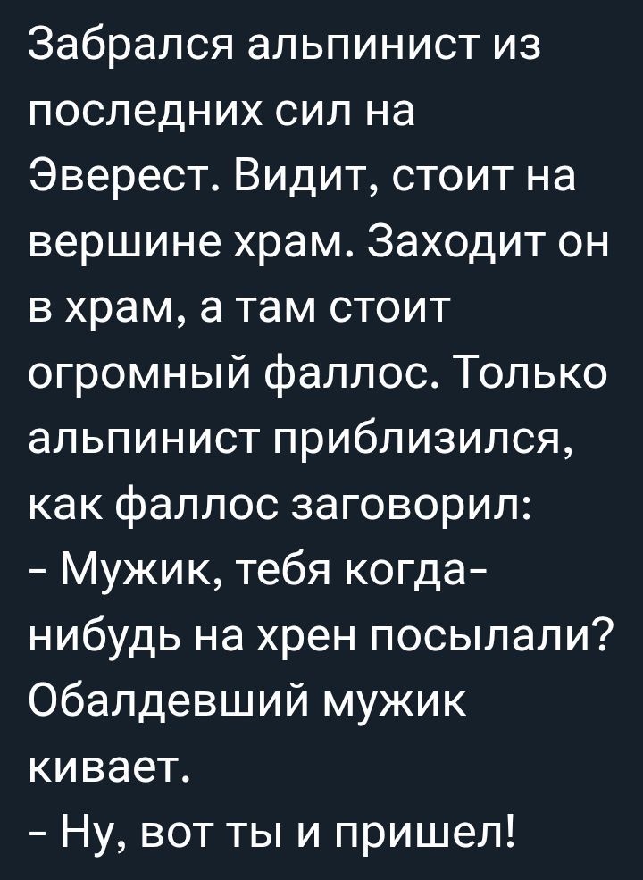 Забрался альпинист из последних сил на Эверест. Видит, стоит на вершине храм. Заходит он в храм, а там стоит огромный фаллос. Только альпинист приблизился, как фаллос заговорил:
- Мужик, тебя когда-нибудь на хрен посылали? Обалдевший мужик кивает.
- Ну, вот ты и пришёл!