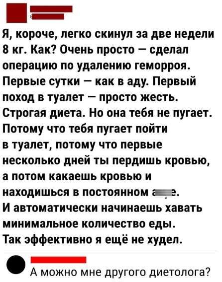 Я, короче, легко скинул за две недели 8 кг. Как? Очень просто – сделал операцию по удалению геморроя. Первые сутки – как в аду. Первый поход в туалет – просто жесть. Строгая диета. Но она тебя не пугает. Потому что тебя пугает пойти в туалет, потому что первые несколько дней ты пердишь кровью, а потом какаешь кровью и находишься в постоянном 𝗲. И автоматически начинаешь хавать минимальное количество еды. Так эффективно я ещё не худел. А можно мне другого диетолога?