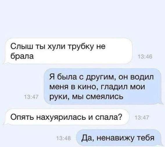 Слышь ты хули трубку не брала
Я была с другим, он водил меня в кино, гладил мои руки, мы смеялись
Опять нахуйоролась и спала?
Да, ненавижу тебя