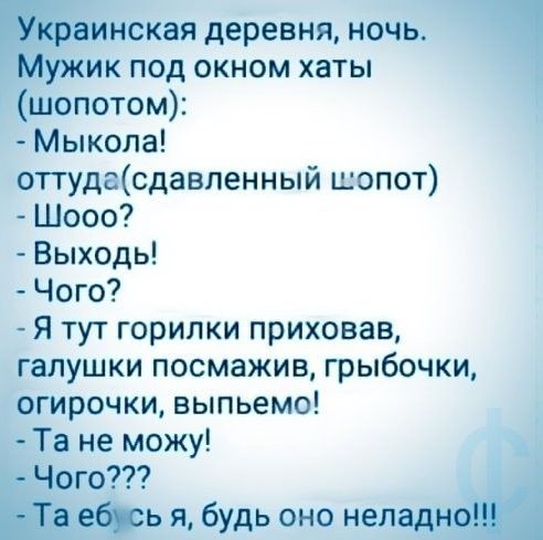 Украинская деревня, ночь. Мужик под окном хаты (шопотом):
- Мыкола!
оттуда(сдавленный шопот)
- Шооо?
- Выходь!
- Чого?
- Я тут горилки приховав, галушки посмазыв, грибочки, огирочки, выпьем!
- Та не могу!
- Чого???
- Та ёб сь я, будь оно неладно!!!