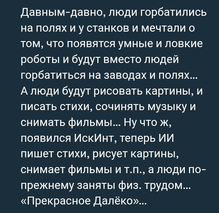 Давным-давно, люди горбатились на полях и у станков и мечтали о том, что появятся умные и ловкие роботы и будут вместо людей горбатиться на заводах и полях... А люди будут рисовать картины, и писать стихи, сочинять музыку и снимать фильмы... Ну что ж, появился ИскИнт, теперь ИИ пишет стихи, рисует картинки, снимает фильмы и т.п., а люди по-прежнему заняты физ. трудом... «Прекрасное Далёко»...