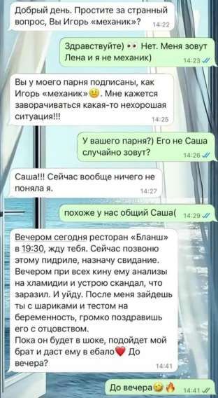Добрый день. Простите за странный вопрос, Вы Игорь «механик»?

Здравствуйте) 👀 Нет. Меня зовут Лена и я не механик)

Вы у моего парня подписаны, как Игорь «механик» 😅. Мне кажется заворачивается какая-то нехорошая ситуация!!!

У вашего парня? Его не Саша случайно зовут?

Саша!!! Сейчас вообще ничего не поняла я.

похоже у нас общий Саша(

Вечером сегодня ресторан «Бланш» в 19:30, жду тебя. Сейчас позвоню этому мудиле, назначу свидание.
Вечером при всех кину ему анализы на хламидии и устрою скандал, что заразил. И уйду. После меня заедешь ты с шариками и тестом на беременность, громко поздравляешь его с отцовством.

Пока он будет в шоке, подарит мой брат и даст ему в ебало❤️ До вечера

До вечера😏🔥