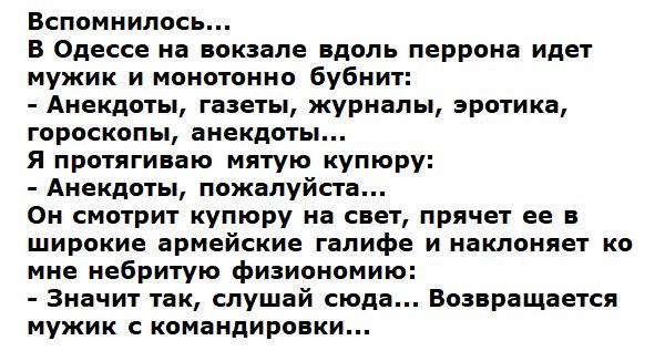 Вспомнилось... В Одессе на вокзале вдоль перрона идет мужик и монотонно бубнит: - Анекдоты, газеты, журналы, эротика, гороскопы, анекдоты... Я протягиваю мятую купюру: - Анекдоты, пожалуйста... Он смотрит купюру на свет, прячет ее в широкие армейские галифе и наклоняется ко мне небритую физиономию: - Значит так, слушай сюда... Возвращается мужик с командировки...