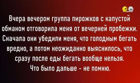 Вчера вечером группа пирожков с капустой обманом отговорила меня от вечерней пробежки. Сначала они убедили меня, что голодным бегать вредно, а потом неожиданно выяснилось, что сразу после еды бегать вообще нельзя. Что было дальше - не помню.