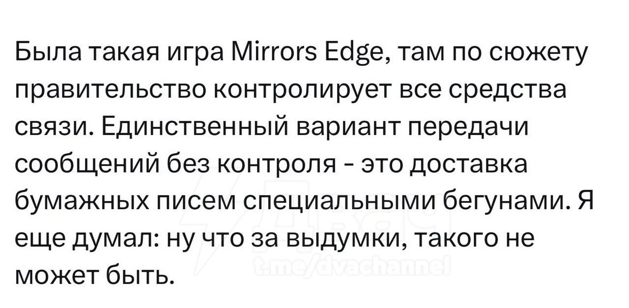 Была такая игра Mirrors Edge, там по сюжету правительство контролирует все средства связи. Единственный вариант передачи сообщений без контроля - это доставка бумажных писем специальными бегунами. Я еще думал: ну что за выдумки, такого не может быть.