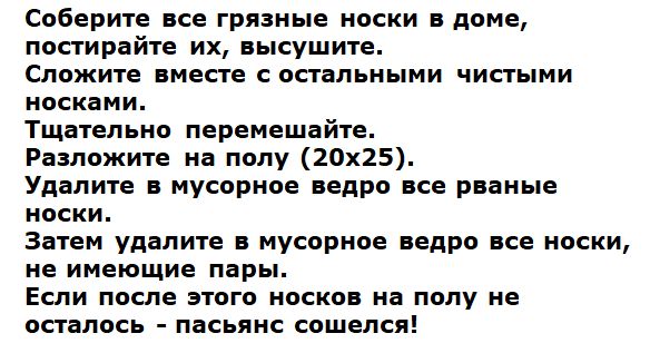 Соберите все грязные носки в доме,
постирайте их, высушите.
Сложите вместе с остальными чистыми носками.
Тщательно перемешайте.
Разложите на полу (20х25).
Удалите в мусорное ведро все рваные носки.
Затем удалите в мусорное ведро все носки,
не имеющие пары.
Если после этого носков на полу не осталось – пасьянс сошелся!