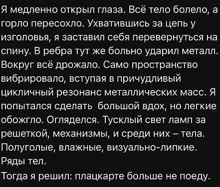 Я медленно открыл глаза. Всё тело болело, а горло пересохло. Ухватившись за цепь у изголовья, я заставил себя перевернуться на спину. В ребра тут же больно ударил металл. Вокруг всё дрожало. Само пространство вибрировало, вступая в причудливый цикличный резонанс металлических масс. Я попытался сделать большой вдох, но легко обожгло. Огляделся. Тусклый свет ламп за решёткой, механизмов, и среди них — тела. Полуголые, влажные, визуально-липкие. Ряды тел. Тогда я решил: плакатке больше не поеду.