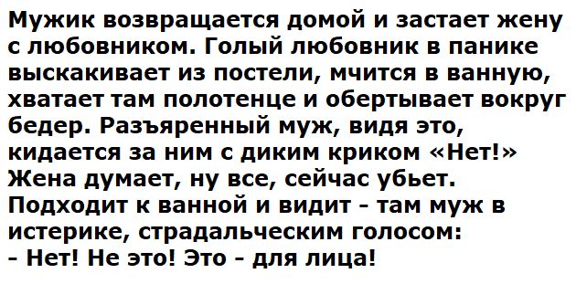 Мужик возвращается домой и застаёт жену с любовником. Голый любовник в панике выскакивает из постели, мчится в ванную, хватает там полотенце и обматывает вокруг бёдер. Разъярённый муж, видя это, кидается за ним с диким криком «Нет!» Жена думает, ну всё, сейчас убьёт. Подходит к ванной и видит - там муж в истерике, страдальческим голосом: - Нет! Не это! Это - для лица!
