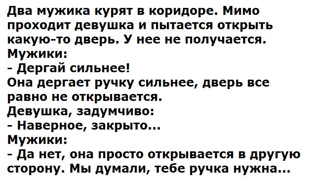 Два мужика курят в коридоре. Мимо проходит девушка и пытается открыть какую-то дверь. У нее не получается.
Мужики:
- Дергай сильнее!
Она дергает ручку сильнее, дверь все равно не открывается.
Девушка, задумчиво:
- Наверное, закрыто...
Мужики:
- Да нет, она просто открывается в другую сторону. Мы думали, тебе ручка нужна...