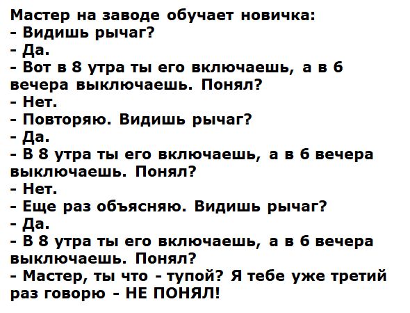 Мастер на заводе обучает новичка:
- Видишь рычаг?
- Да.
- Вот в 8 утра ты его включаешь, а в 6 вечера выключаешь. Понял?
- Нет.
- Повторю. Видишь рычаг?
- Да.
- В 8 утра ты его включаешь, а в 6 вечера выключаешь. Понял?
- Нет.
- Еще раз объясняю. Видишь рычаг?
- Да.
- В 8 утра ты его включаешь, а в 6 вечера выключаешь. Понял?
- Нет.
- Мастер, ты что - тупой? Я тебе уже третий раз говорю - НЕ ПОНИМАЮ!