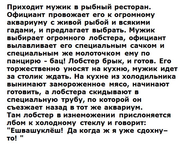 Приходит мужик в рыбный ресторан. Официант провожает его к огромному аквариуму с живой рыбой и всякими гадями, и предлагает выбрать. Мужик выбирает огромного лобстера, официант вылавливает его специальным сачком и специальным же молоточком ему по панциру - бац! Лобстер брык, и готов. Его торжественно уносят на кухню, мужик идет за столик ждать. На кухне из холодильника вынимают замороженное мясо, начинают готовить, а официанты решили сбрить сбывающую трубку, по которой он сбежал назад в тот же аквариум. Там лобстер в изнеможении прислоняется к боку в холодному стеклу и говорит: 