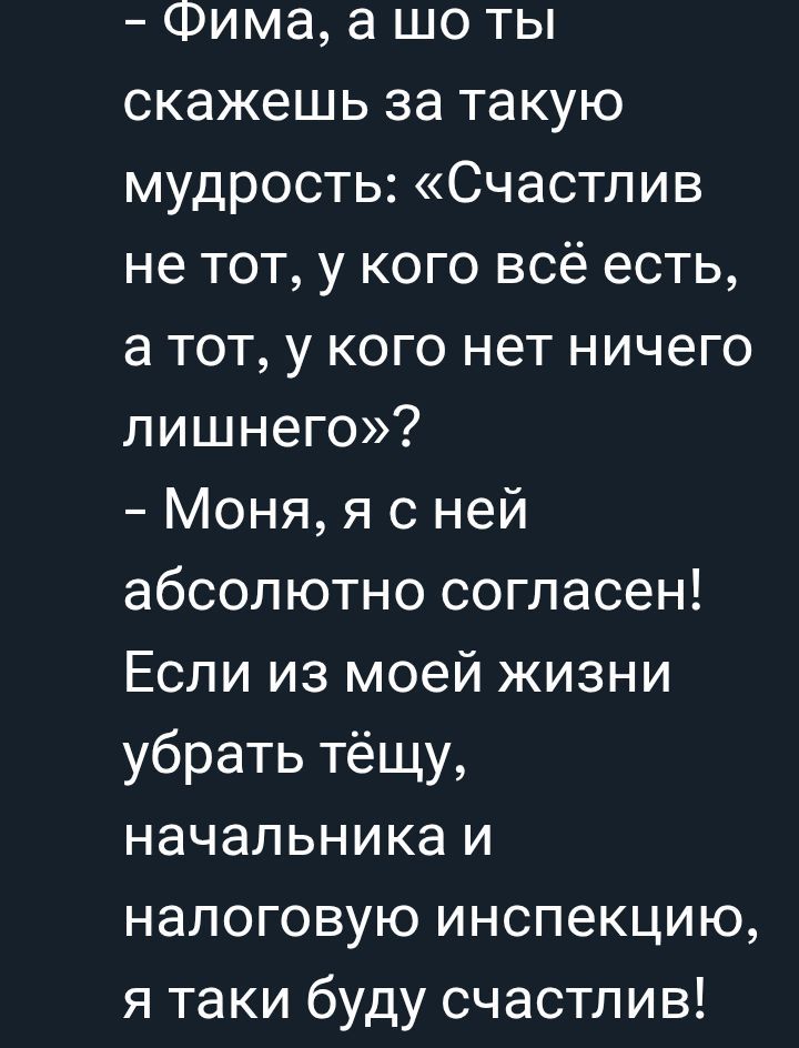 – Фима, а шо ты скажешь за такую мудрость: «Счастлив не тот, у кого всё есть, а тот, у кого нет ничего лишнего»?  – Моня, я с ней абсолютно согласен! Если из моей жизни убрать тёщу, начальника и налоговую инспекцию, я таки буду счастливым!