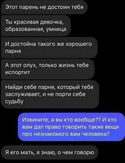 Этот парень не достоин тебя
Ты красивая девочка, образованная, умница
И достойна такого же хорошего парня
А этот олух, только жизнь тебе испортит
Найди себе парня, который тебя заслуживает, и не порти себе судьбу
Извините, а вы кто вообще?? И кто вам дал право говорить такие вещи про незнакомого вам человека?
Я его мать, я знаю, о чем говорю