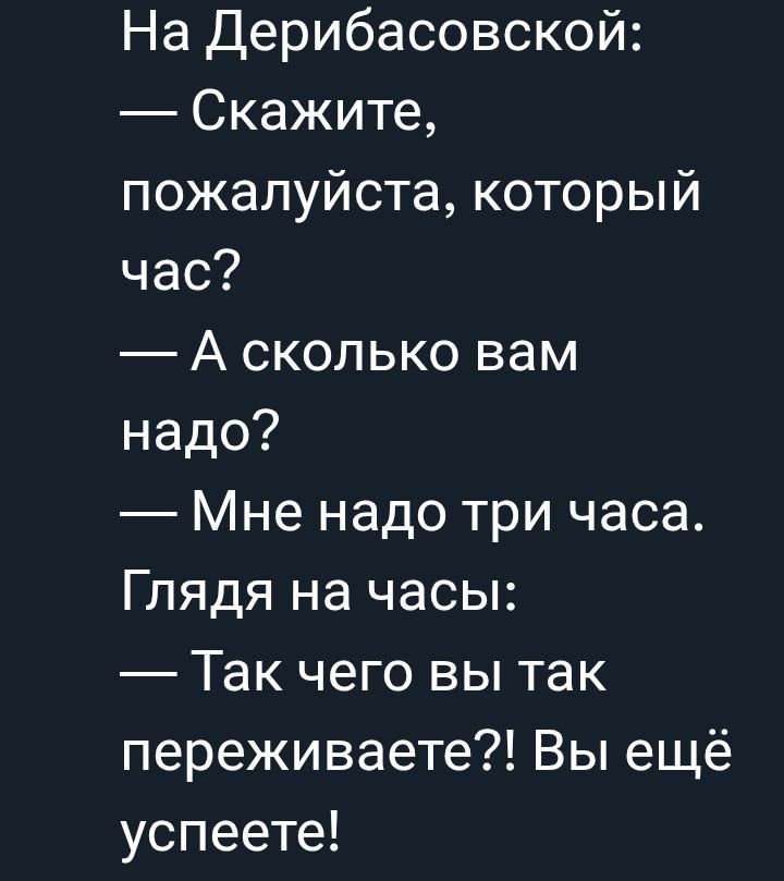 На Дерибасовской:
— Скажите, пожалуйста, который час?
— А сколько вам надо?
— Мне надо три часа. Глядя на часы:
— Так чего вы так переживаете?! Вы ещё успеете!