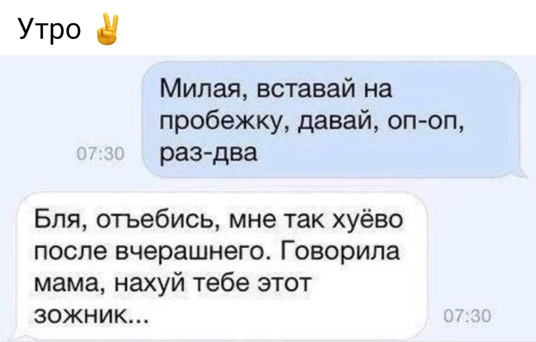 Утро ✌

Милая, вставвай на пробежку, давай, оп-оп, раз-два

Бля, отъебись, мне так хуёво после вчерашнего. Говорила мама, нахуй тебе этот зожник...