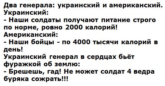 Два генерала: украинский и американский. Украинский: - Наши солдаты получают питание строго по норме, ровно 2000 калорий! Американский: - Наши бойцы - по 4000 тысяч калорий в день! Украинский генерал в сердцах бьёт фуражкой об землю: - Брешеш, гад! Не может солдат 4 ведра буряка сожрать!!!