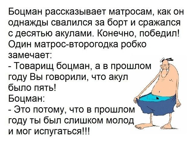 Боцман рассказывает матросам, как он однажды свалился за борт и сражался с десятью акулами. Конечно, победил! Один матрос-второгодка робко замечает:
- Товарищ боцман, а в прошлом году Вы говорили, что акул было пять!
Боцман:
- Это потому, что в прошлом году ты был слишком молод и мог испугаться!!!