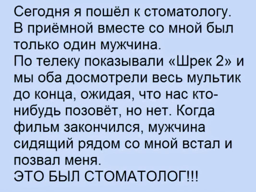 Сегодня я пошёл к стоматологу. В приёмной вместе со мной был только один мужчина. По телеку показывали «Шрек 2» и мы оба досмотрели весь мультик до конца, ожидая, что нас кто-нибудь позовёт, но нет. Когда фильм закончился, мужчина сидящий рядом со мной встал и позвал меня. ЭТО БЫЛ СТОМАТОЛОГ!!!