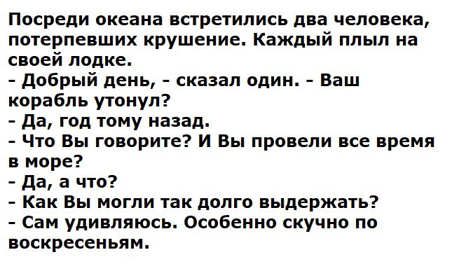 Посреди океана встретились два человека, потерпевших крушение. Каждый плыл на своей лодке.
- Добрый день, - сказал один. - Ваш корабль утонул?
- Да, год тому назад.
- Что Вы говорите? И Вы провели все время в море?
- Да, а что?
- Как Вы могли так долго выдержать?
- Сам удивляюсь. Особенно скучно по воскресеньям.