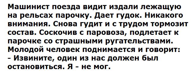 Машинист поезда видит издали лежащую на рельсах парочку. Даёт гудок. Никакого внимания. Снова гудит и с трудом тормозит состав. Соскочив с паровоза, подлетает к парочке со страшными ругательствами. Молодой человек поднимается и говорит: - Извините, один из нас должен был остановиться. Я - не мог.