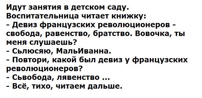 Идут занятия в детском саду.
Воспитательница читает книжку:
- Девиз французских революционеров - свобода, равенство, братство. Вовочка, ты меня слушаешь?
- СлЮшаю, МальИванна.
- Повтори, какой был девиз у французских революционеров?
- Свобода, лЯвенность ...
- Всё, тихо, читаем дальше.