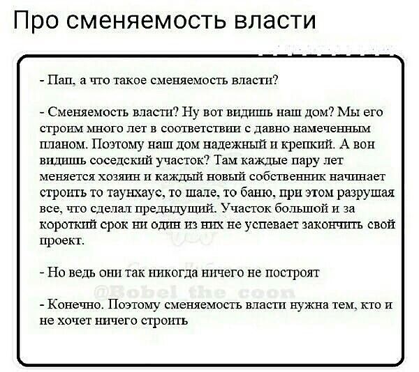 - Пап, а что такое сменяемость власти?
- Сменяемость власти? Ну вот видишь наш дом? Мы его строим много лет в соответствии с давно намеченным планом. Поэтому наш дом надёжный и крепкий. А вон видишь соседский участок? Там каждый пару лет меняется хозяин и каждый новый собственник начинает строить то танюшку, то шалаш, то баню, это всё разрушил без того, что сделать предыдущее. Участок большой и за короткий срок один из них не успевает закончить свой проект.

- Но ведь они так никогда ничего не построят
- Конечно. Поэтому сменяемость власти нужна тем, кто и не хочет ничего строить.