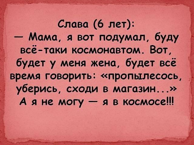 Слава (6 лет):
— Мама, я вот подумал, буду всё-таки космонавтом. Вот, будет у меня жена, будет всё время говорить: «пропылесось, уберись, сходи в магазин...» А я не могу — я в космосе!!!