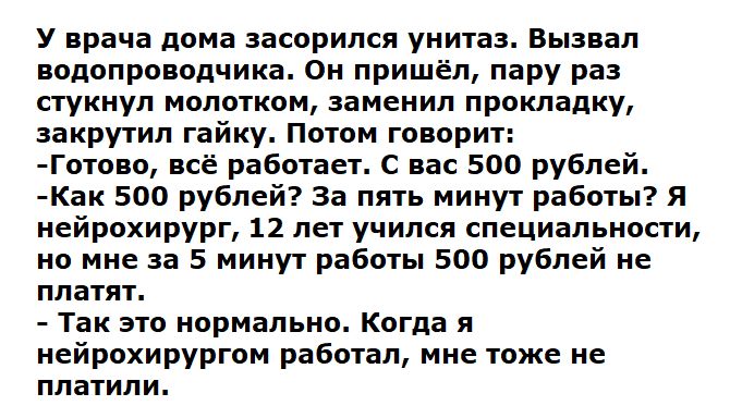 У врача дома засорился унитаз. Вызвал водопроводчика. Он пришёл, пару раз стукнул молотком, заменил прокладку, закрутил гайку. Потом говорит:
-Готово, всё работает. С вас 500 рублей.
-Как 500 рублей? За пять минут работы? Я нейрохирург, 12 лет учился специальности, но мне за 5 минут работы 500 рублей не платят.
- Так это нормально. Когда я нейрохирургом работал, мне тоже не платили.