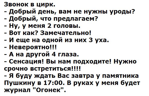 Звонок в цирк.
- Добрый день, вам не нужны уроды?
- Добрый, что предлагаем?
- Ну, у меня 2 головы.
- Вот как? Замечательно!
- И еще на одной из них 3 уха.
- Невероятно!!!
- А на другой 4 глаза.
- Сенсация! Вы нам подходите!!! Нужно срочно встретиться!!!!
- Я буду ждать Вас завтра у памятника Пушкину в 17:00. В руках у меня будет журнал 