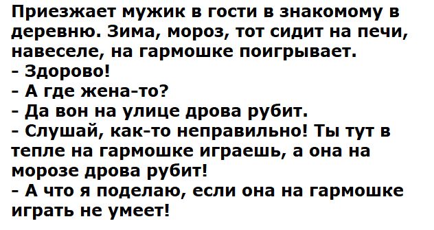 Приезжает мужик в гости в знакомому в деревню. Зима, мороз, тот сидит на печи, навеселе, на гармошке поигрывает.
- Здорово!
- А где жена-то?
- Да вон на улице дрова рубит.
- Слушай, как-то неправильно! Ты тут в тепле на гармошке играешь, а она на морозе дрова рубит!
- А что я поделаю, если она на гармошке играть не умеет!