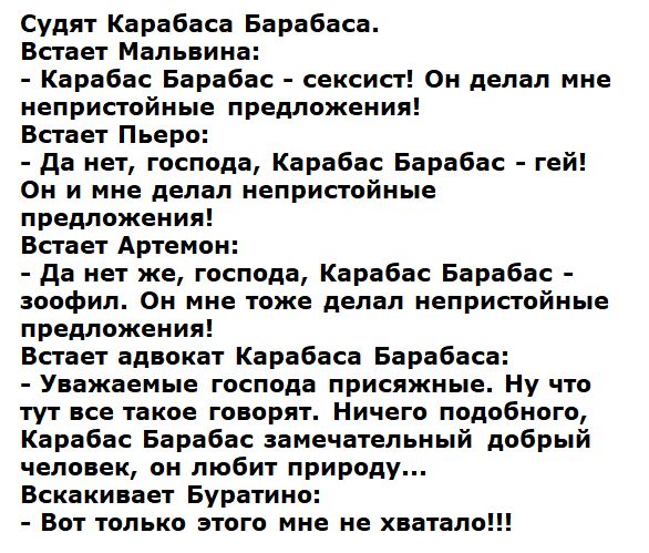Судят Карабаса Барабаса.
Встает Мальвина:
- Карабас Барабас – сексист! Он делал мне непристойные предложения!
Встает Пьеро:
- Да нет, господа, Карабас Барабас – гей! Он мне делал непристойные предложения!
Встает Артемон:
- Да нет же, господа, Карабас Барабас – зоофил. Он мне тоже делал непристойные предложения!
Встает адвокат Карабаса Барабаса:
- Уважаемые господа присяжные. Ну что тут не так? Находите подобного, Карабас Барабас замечательный добрый человек, он любит природу...
Вскакивает Буратино:
- Вот только этого мне не хватало!!!